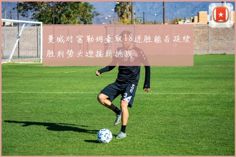 曼城对富勒姆豪取18连胜能否延续胜利势头迎接新挑战
