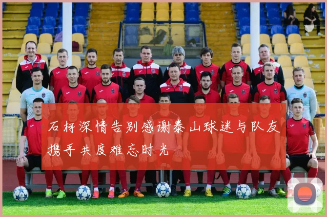 石柯深情告别感谢泰山球迷与队友携手共度难忘时光
