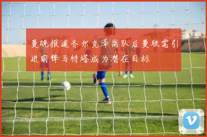 曼晚报道齐尔克泽离队后曼联需引进前锋马特塔成为潜在目标