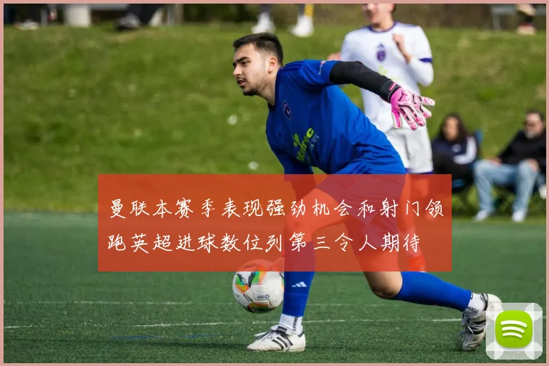 曼联本赛季表现强劲机会和射门领跑英超进球数位列第三令人期待