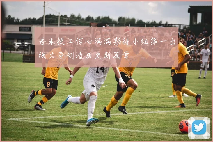 吾米提江信心满满期待小组第一出线力争创造历史新篇章