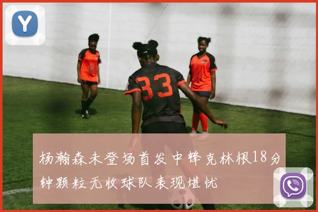 杨瀚森未登场首发中锋克林根18分钟颗粒无收球队表现堪忧