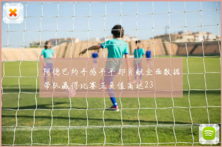 阿德巴约手感平平却贡献全面数据带队赢得比赛正负值高达23