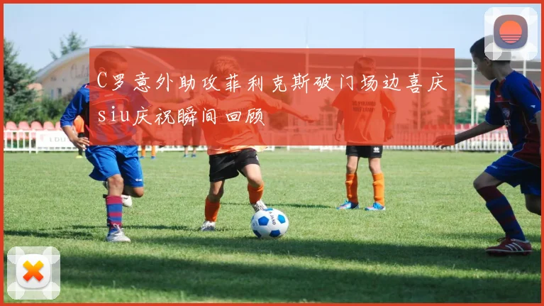 C罗意外助攻菲利克斯破门场边喜庆siu庆祝瞬间回顾