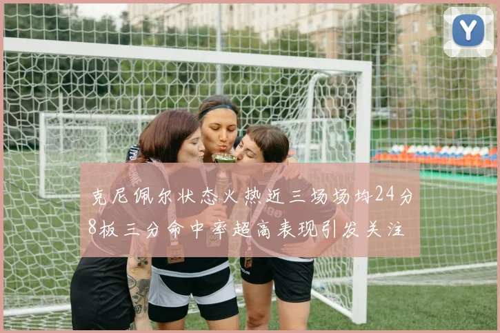 克尼佩尔状态火热近三场场均24分8板三分命中率超高表现引发关注