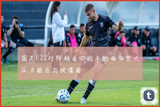 国足U22对阵越南四战未胜面临巨大压力能否打破僵局