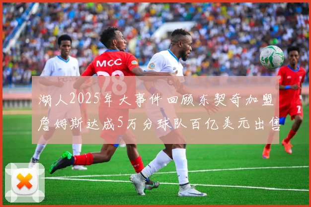 湖人2025年大事件回顾东契奇加盟詹姆斯达成5万分球队百亿美元出售