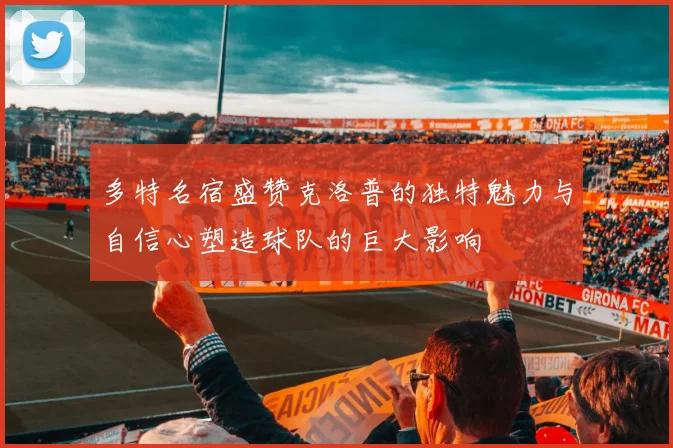 多特名宿盛赞克洛普的独特魅力与自信心塑造球队的巨大影响