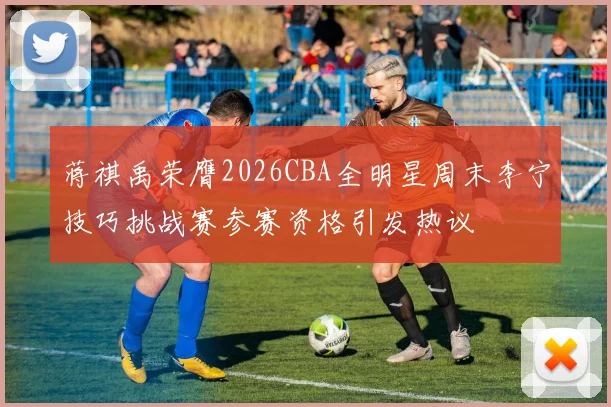 蒋祺禹荣膺2026CBA全明星周末李宁技巧挑战赛参赛资格引发热议
