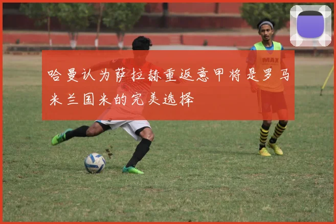哈曼认为萨拉赫重返意甲将是罗马米兰国米的完美选择