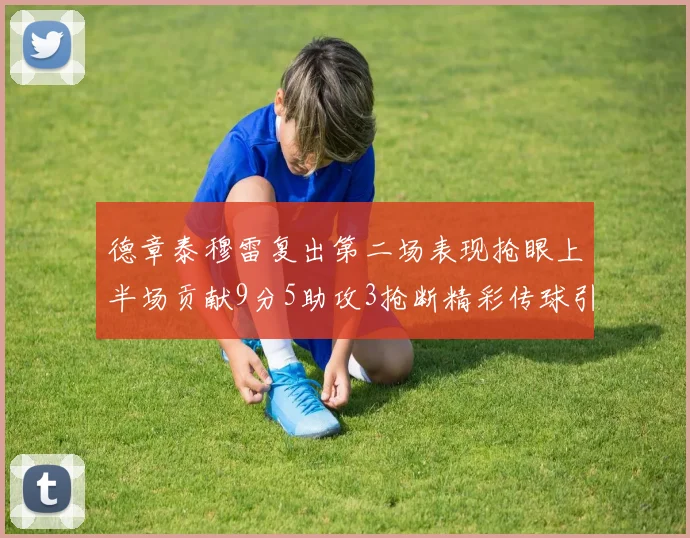 德章泰穆雷复出第二场表现抢眼上半场贡献9分5助攻3抢断精彩传球引关注